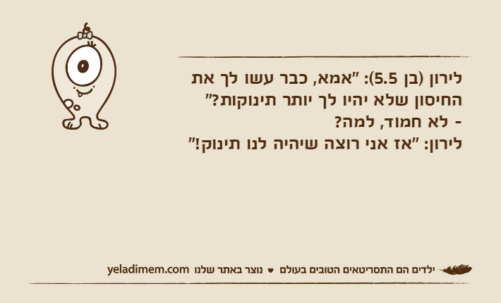 לירון )בן 5.5(: "אמא, כבר עשו לך את החיסון שלא יהיו לך יותר תינוקות?"- לא חמוד, למה?לירון: "אז אני רוצה שיהיה לנו תינוק!"