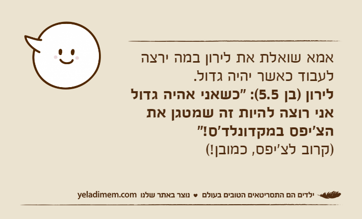 אמא שואלת את לירון במה ירצה לעבוד כאשר יהיה גדול.לירון )בן 5.5(: "כשאני אהיה גדול אני רוצה להיות זה שמטגן את הצ'יפס במקדונלד'ס!" )קרוב לצ'יפס, כמובן!(