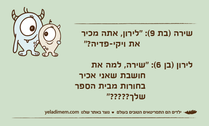 שירה )בת 9(: "לירון, אתה מכיר    &nbsp;את ויקי-פדיה?"&nbsp;לירון )בן 6(: "שירה, למה את  &nbsp;חושבת שאני אכיר  &nbsp;בחורות מבית הספר  &nbsp;שלך?????"
