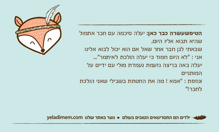 הטיפשעשרה כבר כאן: יעלה סיכמה עם חבר אתמול שהיא תבוא אליו היום, שבאתי לגן חבר אחר שאל אם הוא יכול לבוא אלינו אני : "לא היום חמוד כי יעלה הולכת לאיתמר"... יעלה באה בריצה נזעמת נעמדת מולי עם ידיים על המותנייםונוזפת : "אמא ! מה את החטתת בשבילי שאני הולכת לחבר!"