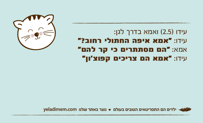 עידו )2.5( ואמא בדרך לגן:עידו: "אמא איפה החתולי רחוב?"אמא: "הם מסתתרים כי קר להם"עידו: "אמא הם צריכים קפוצ׳ון"