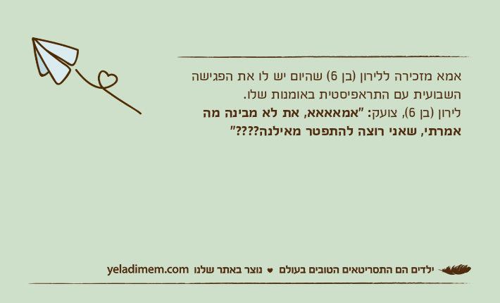 אמא מזכירה ללירון )בן 6( שהיום יש לו את הפגישה השבועית עם התראפיסטית באומנות שלו. לירון )בן 6(, צועק: "אמאאאא, את לא מבינה מה אמרתי, שאני רוצה להתפטר מאילנה????"