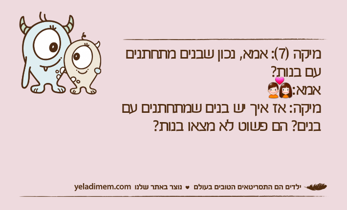 מיקה )7(: אמא, נכון שבנים מתחתנים עם בנות?אמא: מיקה: אז איך יש בנים שמתחתנים עם בנים? הם פשוט לא מצאו בנות?