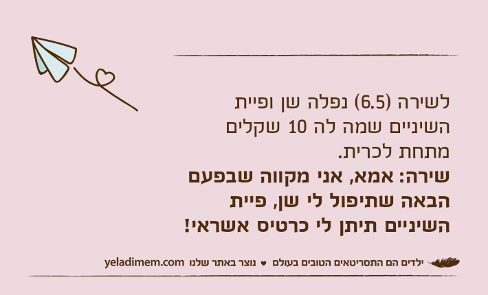 לשירה )6.5( נפלה שן ופיית השיניים שמה לה 10 שקלים מתחת לכרית.שירה: אמא, אני מקווה שבפעם הבאה שתיפול לי שן, פיית השיניים תיתן לי כרטיס אשראי!