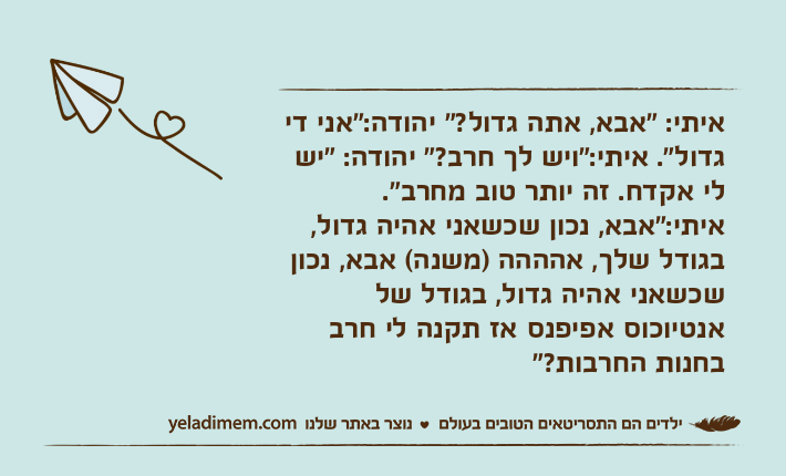 איתי: "אבא, אתה גדול?" יהודה:"אני די גדול". איתי:"ויש לך חרב?" יהודה: "יש לי אקדח. זה יותר טוב מחרב". איתי:"אבא, נכון שכשאני אהיה גדול, בגודל שלך, אהההה )משנה( אבא, נכון שכשאני אהיה גדול, בגודל של אנטיוכוס אפיפנס אז תקנה לי חרב בחנות החרבות?"