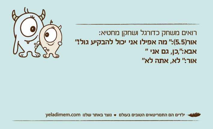 רואים משחק כדורגל ושחקן מחטיא:אור)5.5(:" מה אפילו אני יכול להבקיע גול!"אבא:",כן, גם אני "אור:" לא, אתה לא"
