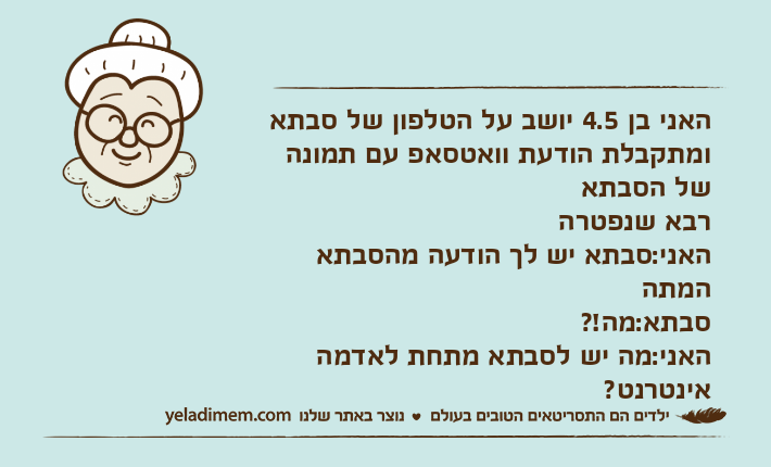 האני בן 4.5 יושב על הטלפון של סבתא ומתקבלת הודעת וואטסאפ עם תמונה של הסבתארבא שנפטרההאני:סבתא יש לך הודעה מהסבתא המתה סבתא:מה!?האני:מה יש לסבתא מתחת לאדמה אינטרנט?