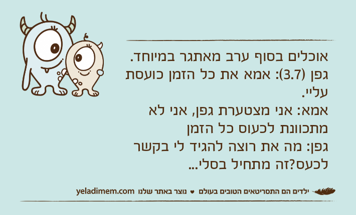 אוכלים בסוף ערב מאתגר במיוחד. גפן )3.7(: אמא את כל הזמן כועסת עליי.אמא: אני מצטערת גפן, אני לא מתכוונת לכעוס כל הזמןגפן: מה את רוצה להגיד לי בקשר לכעס?זה מתחיל בסלי...