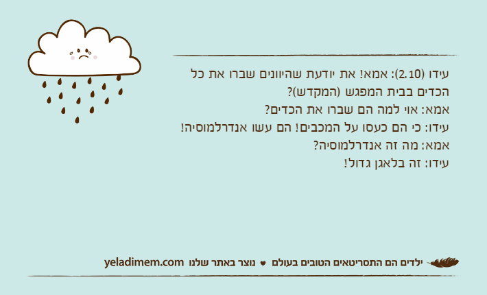 עידו )2.10(: אמא! את יודעת שהיוונים שברו את כל הכדים בבית המפגש )המקדש(?אמא: אוי למה הם שברו את הכדים?עידו: כי הם כעסו על המכבים! הם עשו אנדרלמוסיה! אמא: מה זה אנדרלמוסיה?עידו: זה בלאגן גדול!