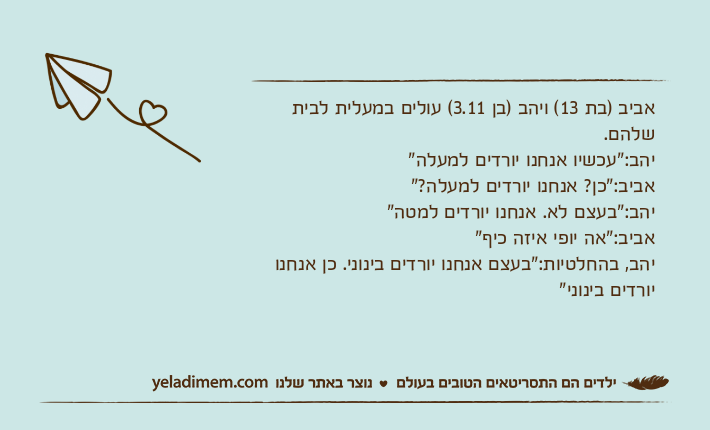 אביב )בת 13( ויהב )בן 3.11( עולים במעלית לבית שלהם.יהב:"עכשיו אנחנו יורדים למעלה"אביב:"כן? אנחנו יורדים למעלה?"יהב:"בעצם לא. אנחנו יורדים למטה"אביב:"אה יופי איזה כיף"יהב, בהחלטיות:"בעצם אנחנו יורדים בינוני. כן אנחנו יורדים בינוני"
