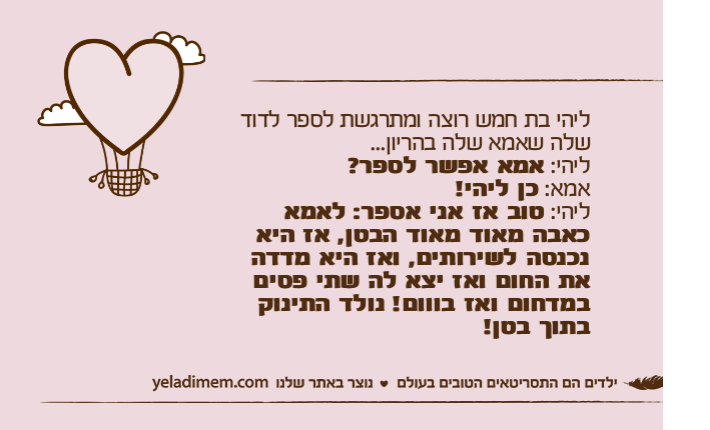 ליהי בת חמש רוצה ומתרגשת לספר לדוד שלה שאמא שלה בהריון...ליהי: אמא אפשר לספר?אמא: כן ליהי!ליהי: טוב אז אני אספר: לאמא כאבה מאוד מאוד הבטן, אז היא נכנסה לשירותים, ואז היא מדדה את החום ואז יצא לה שתי פסים במדחום ואז בווום! נולד התינוק בתוך בטן!