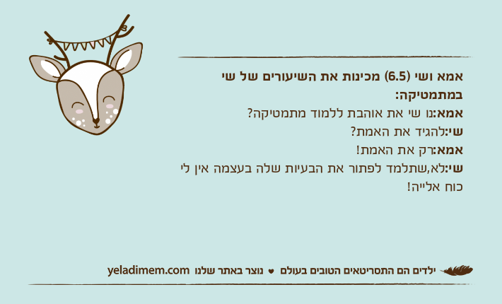 אמא ושי )6.5( מכינות את השיעורים של שי במתמטיקה:אמא:נו שי את אוהבת ללמוד מתמטיקה?שי:להגיד את האמת?אמא:רק את האמת!שי:לא,שתלמד לפתור את הבעיות שלה בעצמה אין לי כוח אלייה!