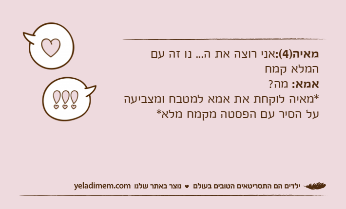מאיה)4(:אני רוצה את ה... נו זה עם המלא קמחאמא: מה?*מאיה לוקחת את אמא למטבח ומצביעה על הסיר עם הפסטה מקמח מלא*