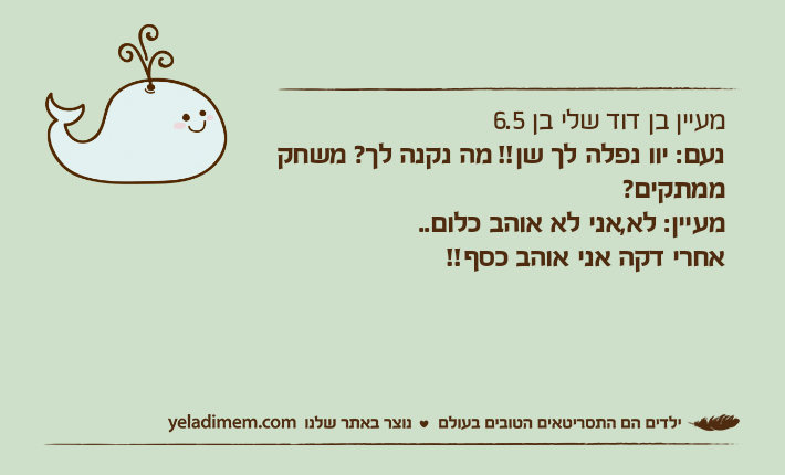 מעיין בן דוד שלי בן 6.5נעם: יוו נפלה לך שן!! מה נקנה לך? משחק ממתקים?מעיין: לא,אני לא אוהב כלום..אחרי דקה אני אוהב כסף!!
