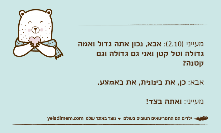 מעייני )2.10(: אבא, נכון אתה גדול ואמה גדולה וטל קטן ואני גם גדולה וגם קטנה?אבא: כן, את בינונית, את באמצע.מעייני: ואתה בצד!