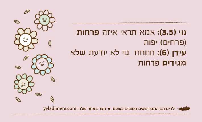 נוי )3.5(: אמא תראי איזה פרחות)פרחים( יפותעידן )6(: חחחח  נוי לא יודעת שלא מגידים פרחות