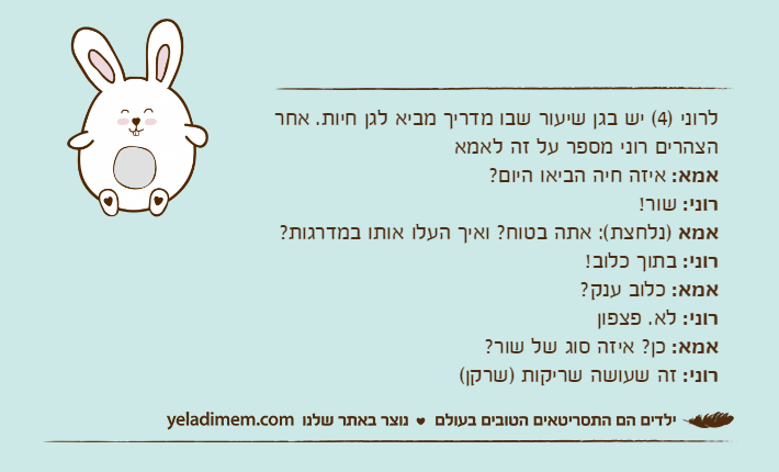לרוני )4( יש בגן שיעור שבו מדריך מביא לגן חיות. אחר הצהרים רוני מספר על זה לאמאאמא: איזה חיה הביאו היום?רוני: שור!אמא )נלחצת(: אתה בטוח? ואיך העלו אותו במדרגות?רוני: בתוך כלוב!אמא: כלוב ענק?רוני: לא. פצפוןאמא: כן? איזה סוג של שור?רוני: זה שעושה שריקות )שרקן(