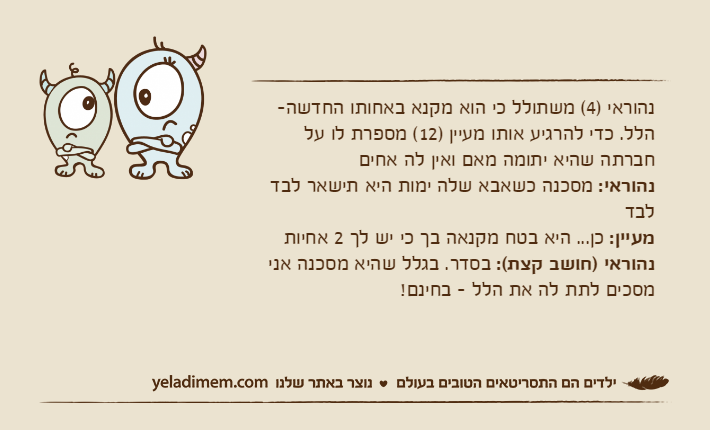 נהוראי )4( משתולל כי הוא מקנא באחותו החדשה- הלל. כדי להרגיע אותו מעיין )12( מספרת לו על חברתה שהיא יתומה מאם ואין לה אחיםנהוראי: מסכנה כשאבא שלה ימות היא תישאר לבד לבדמעיין: כן... היא בטח מקנאה בך כי יש לך 2 אחיותנהוראי )חושב קצת(: בסדר. בגלל שהיא מסכנה אני מסכים לתת לה את הלל - בחינם!