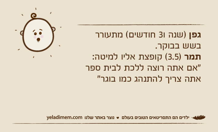 גפן )שנה ו3 חודשים( מתעורר בשש בבוקר.תמר )3.5( קופצת אליו למיטה: "אם אתה רוצה ללכת לבית ספר אתה צריך להתנהג כמו בוגר"