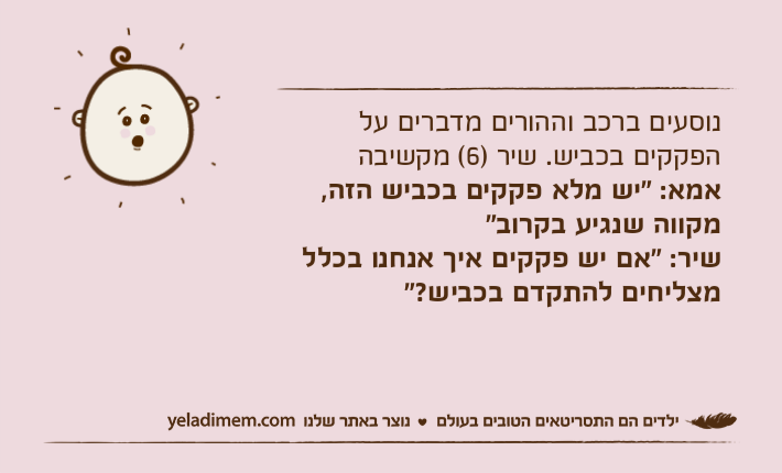 נוסעים ברכב וההורים מדברים על הפקקים בכביש. שיר )6( מקשיבהאמא: "יש מלא פקקים בכביש הזה, מקווה שנגיע בקרוב"שיר: "אם יש פקקים איך אנחנו בכלל מצליחים להתקדם בכביש?"