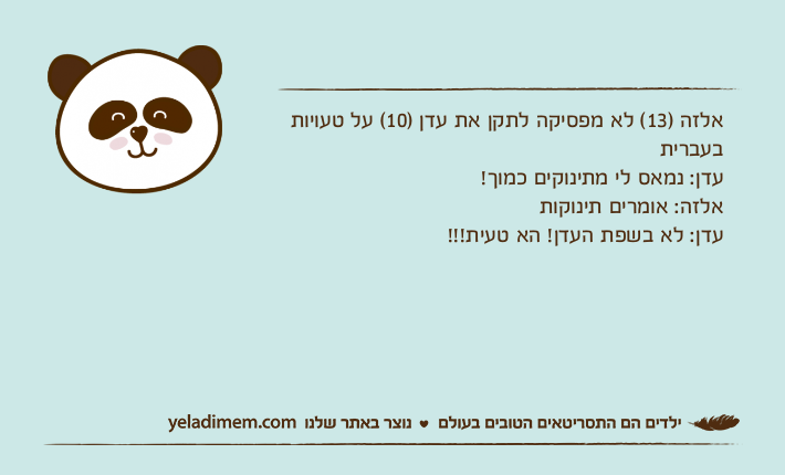 אלזה )13( לא מפסיקה לתקן את עדן )10( על טעויות בעבריתעדן: נמאס לי מתינוקים כמוך!אלזה: אומרים תינוקותעדן: לא בשפת העדן! הא טעית!!!