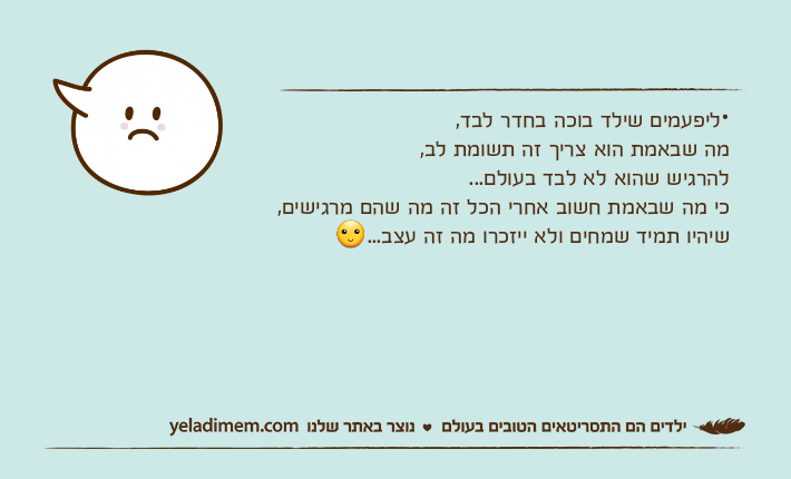 •ליפעמים שילד בוכה בחדר לבד,מה שבאמת הוא צריך זה תשומת לב,להרגיש שהוא לא לבד בעולם...כי מה שבאמת חשוב אחרי הכל זה מה שהם מרגישים,שיהיו תמיד שמחים ולא ייזכרו מה זה עצב...
