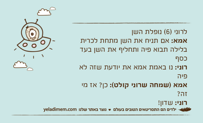 לרוני )6( נופלת השן אמא: אם תניח את השן מתחת לכרית בלילה תבוא פיה ותחליף את השן בעד כסףרוני: נו באמת אמא את יודעת שזה לא פיהאמא )שמחה שרוני קולט(: כן? אז מי זה?רוני: שדון!