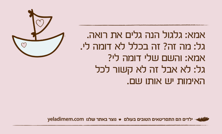 אמא: גלגול הנה גלים את רואה.גל: מה זה? זה בכלל לא דומה לי.אמא: והשם שלי דומה לי?גל: לא אבל זה לא קשור לכל האימות יש אותו שם.