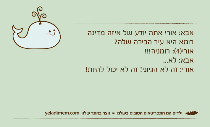 אבא: אורי אתה יודע של איזה מדינה רומא היא עיר הבירה שלה?אורי)4(: רומניה!!!אבא: לא...אורי: זה לא הגיוני! זה לא יכול להיות!