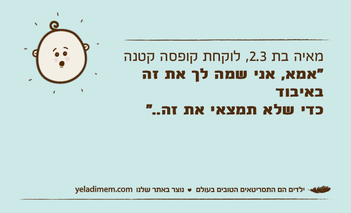 מאיה בת 2.3, לוקחת קופסה קטנה "אמא, אני שמה לך את זה באיבודכדי שלא תמצאי את זה.."