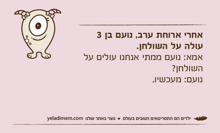 אחרי ארוחת ערב, נועם בן 3 עולה על השולחן. אמא: נועם ממתי אנחנו עולים על השולחן?נועם: מעכשיו.