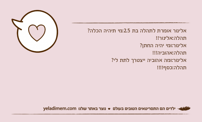 אלינור אומרת לתהלה בת 2.5:מי תיהיה הכלה?תהלה:אלינור!!אלינור:ומי יהיה החתן?תהלה:אהוביה!!!אלינור:ומה אהוביה ייצטרך לתת לי?תהלה:כסף!!!!