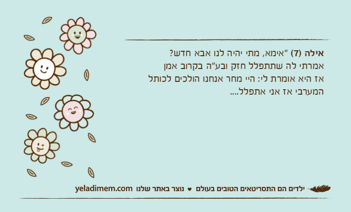 אילה )7( "אימא, מתי יהיה לנו אבא חדש?אמרתי לה שתתפלל חזק ובע"ה בקרוב אמןאז היא אומרת לי: היי מחר אנחנו הולכים לכותל המערבי אז אני אתפלל....