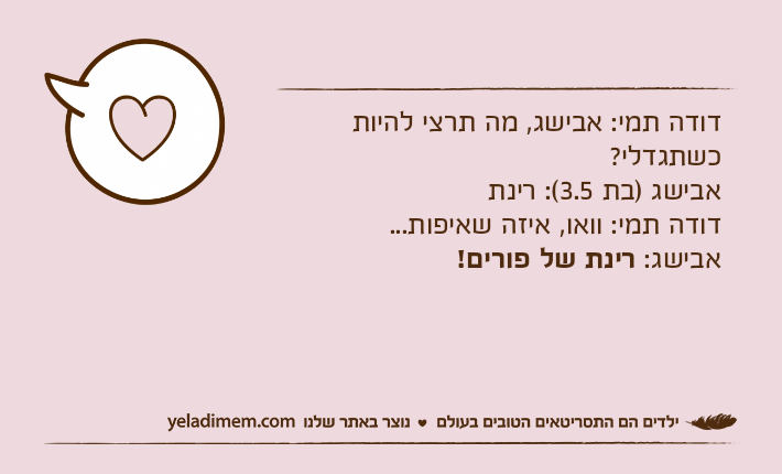 דודה תמי: אבישג, מה תרצי להיות כשתגדלי?אבישג )בת 3.5(: רינתדודה תמי: וואו, איזה שאיפות...אבישג: רינת של פורים!