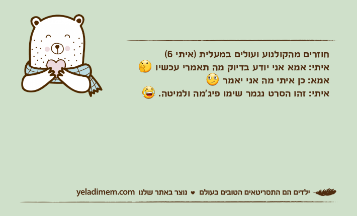 חוזרים מהקולנוע ועולים במעלית )איתי 6(איתי: אמא אני יודע בדיוק מה תאמרי עכשיו ?אמא: כן איתי מה אני יאמר ?איתי: זהו הסרט נגמר שימו פיג'מה ולמיטה. ?