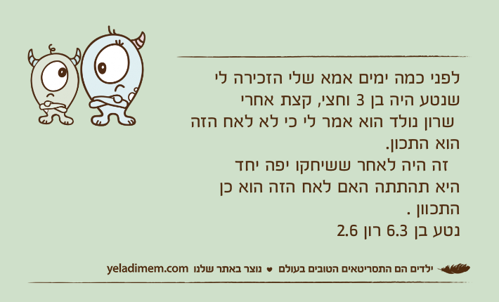 לפני כמה ימים אמא שלי הזכירה לי שנטע היה בן 3 וחצי, קצת אחרי שרון נולד הוא אמר לי כי לא לאח הזה הוא התכון.  זה היה לאחר ששיחקו יפה יחדהיא תהתתה האם לאח הזה הוא כן התכוון .נטע בן 6.3 רון 2.6