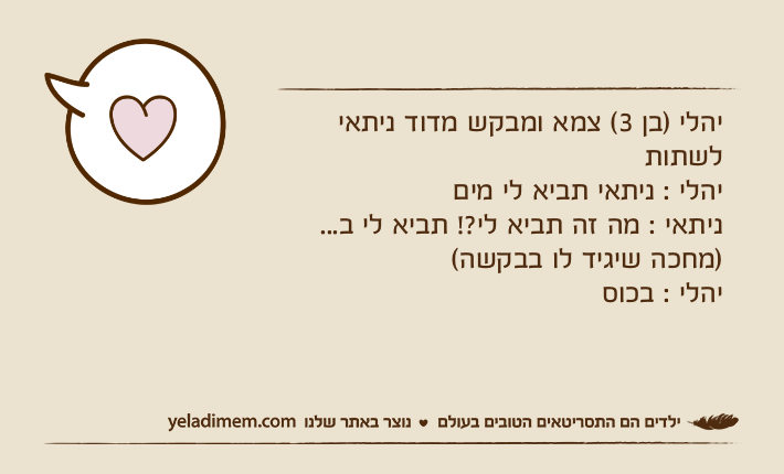 יהלי )בן 3( צמא ומבקש מדוד ניתאי לשתות יהלי : ניתאי תביא לי מיםניתאי : מה זה תביא לי?! תביא לי ב... )מחכה שיגיד לו בבקשה(יהלי : בכוס