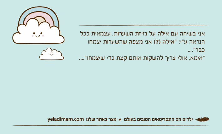 אני בשיחה עם אילה על גזיזת השערות, עצמאית ככל הנראה ע"י: "אילה )7( אני מצפה שהשערות יצמחו כבר"...."אימא, אולי צריך להשקות אותם קצת כדי שיצמחו"....