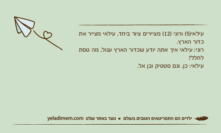 עילאי)5( ורוני )12( מציירים ציור ביחד, עילאי מצייר את כדור הארץ. רוני: עילאי איך אתה יודע שכדור הארץ עגול, מה טסת לחלל?עילאי: כן. וגם סטטיק ובן אל.