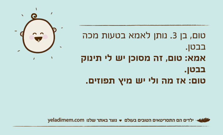 טום, בן 3. נותן לאמא בטעות מכה בבטן.אמא: טום, זה מסוכן יש לי תינוק בבטן.טום: אז מה ולי יש מיץ תפוזים.