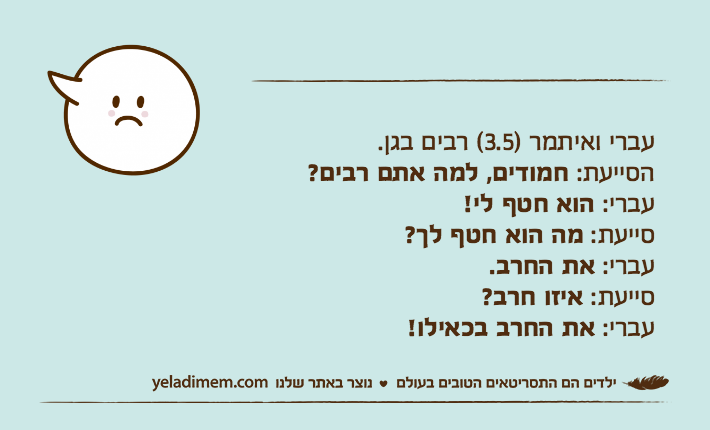 עברי ואיתמר )3.5( רבים בגן.הסייעת: חמודים, למה אתם רבים?עברי: הוא חטף לי!סייעת: מה הוא חטף לך?עברי: את החרב.סייעת: איזו חרב?עברי: את החרב בכאילו!