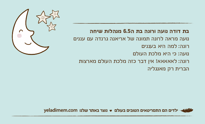בת דודה נועה ורונה בת ה6.5 מנהלות שיחה&nbsp;נועה מראה לרונה תמונה של אריאנה גרנדה עם עננים&nbsp;רונה: למה היא בענניםנועה: כי היא מלכת העולם&nbsp;רונה: לאאאאא! אין דבר כזה מלכת העולם מארצות הברית רק מאנגליה
