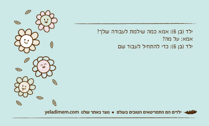 ילד )בן 6(: אמא כמה שילמת לעבודה שלך?אמא: על מה?ילד )בן 6(: כדי להתחיל לעבוד שם