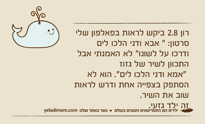 רון 2.8 ביקש לראות בפאלפון שלי סרטון: " אבא ודני הלכו לים ודרכו על לשונו" לא האמנתי אבל התכוון לשיר של גזוז "אמא ודני הלכו לים". הוא לא הסתפק בצפייה אחת ודרש לראות שוב את השיר.זה ילד גזעי.