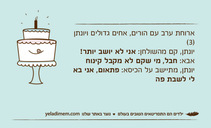 ארוחת ערב עם הורים, אחים גדולים ויונתן )3(יונתן, קם מהשולחן: אני לא יושב יותר!אבא: חבל, מי שקם לא מקבל קינוחיונתן, מתיישב על הכיסא: פתאום, אני בא לי לשבת פה