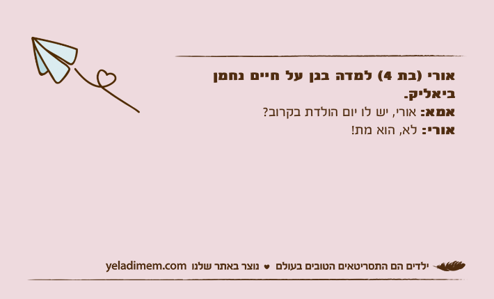 אורי )בת 4( למדה בגן על חיים נחמן ביאליק.אמא: אורי, יש לו יום הולדת בקרוב?אורי: לא, הוא מת!