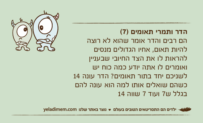 הדר ותמרי תאומים )7(הם רבים והדר אומר שהוא לא רוצה להיות תאום, אחיו הגדולים מנסים להראות לו את הצד החיובי שבעניין ואומרים לו אתה יודע כמה כוח יש לשניכם יחד בתור תאומים? הדר עונה 14 כשהם שואלים אותו למה הוא עונה להם בגלל ש7 ועוד 7 שווה 14