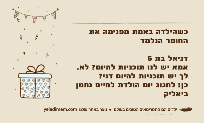 כשהילדה באמת מפנימה את החומר הנלמדדניאל בת 6אמא יש לנו תוכניות להיום? לא, לך יש תוכניות להיום דני?כן! לחגוג יום הולדת לחיים נחמן ביאליק