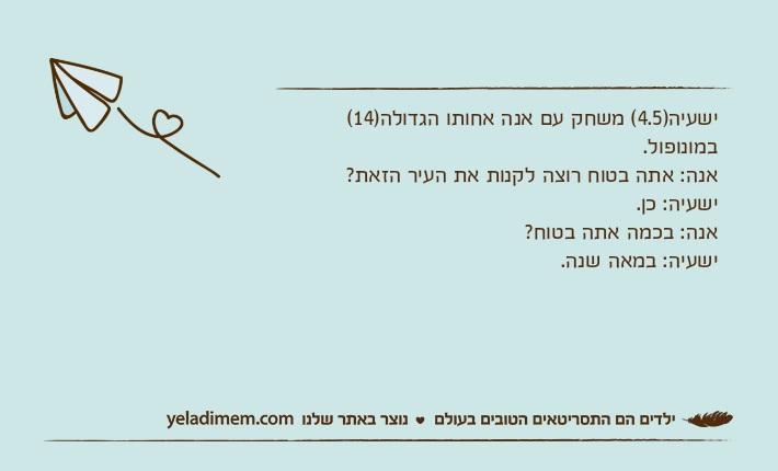 ישעיה)4.5( משחק עם אנה אחותו הגדולה)14( במונופול.אנה: אתה בטוח רוצה לקנות את העיר הזאת?ישעיה: כן.אנה: בכמה אתה בטוח?ישעיה: במאה שנה.