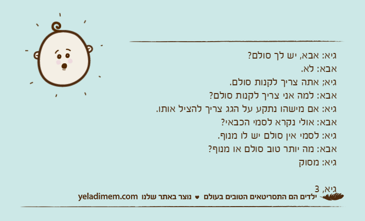 גיא: אבא, יש לך סולם?&nbsp;אבא: לא.גיא; אתה צריך לקנות סולם.אבא: למה אני צריך לקנות סולם?גיא: אם מישהו נתקע על הגג צריך להציל אותו.אבא: אולי נקרא לסמי הכבאי?גיא: לסמי אין סולם יש לו מנוף.&nbsp;אבא: מה יותר טוב סולם או מנוף?גיא: מסוקגיא, 3